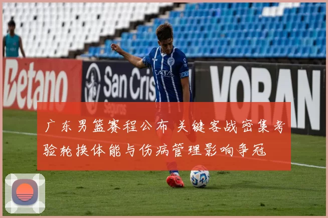 广东男篮赛程公布 关键客战密集考验轮换体能与伤病管理影响争冠