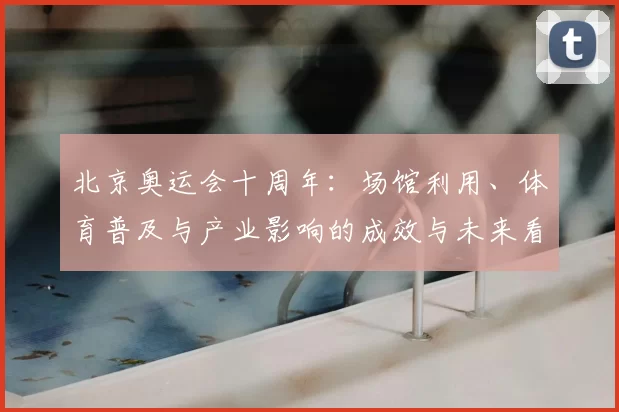北京奥运会十周年：场馆利用、体育普及与产业影响的成效与未来看点