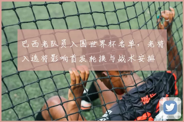 巴西老队员入围世界杯名单，老将入选将影响首发轮换与战术安排