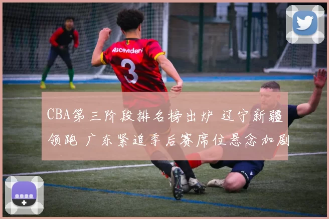 CBA第三阶段排名榜出炉 辽宁新疆领跑 广东紧追季后赛席位悬念加剧