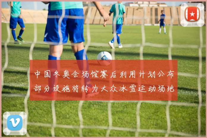 中国冬奥会场馆赛后利用计划公布部分设施将转为大众冰雪运动场地