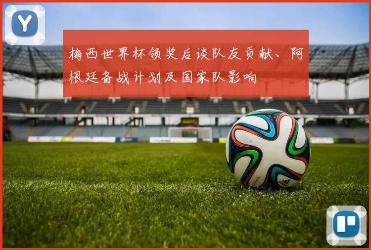 梅西世界杯领奖后谈队友贡献、阿根廷备战计划及国家队影响