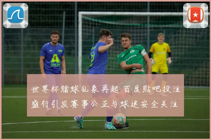 世界杯赌球乱象再起 百度贴吧投注盛行引发赛事公正与球迷安全关注