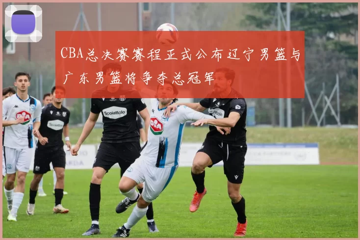 CBA总决赛赛程正式公布辽宁男篮与广东男篮将争夺总冠军