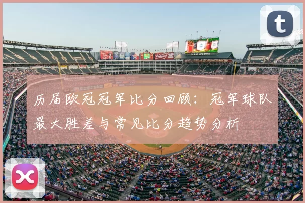 历届欧冠冠军比分回顾：冠军球队最大胜差与常见比分趋势分析