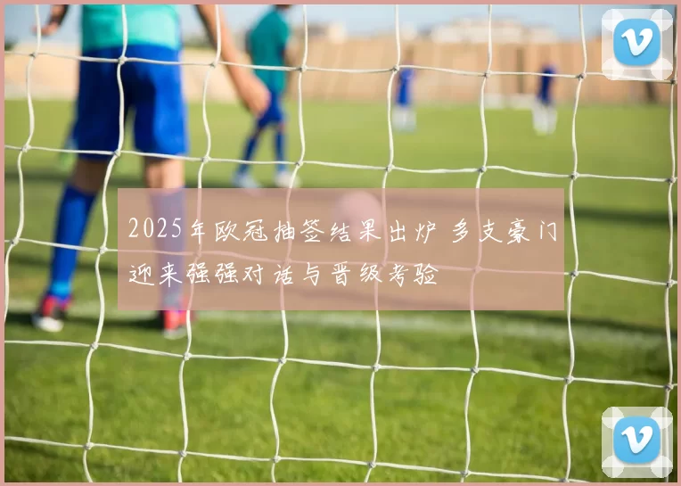 2025年欧冠抽签结果出炉 多支豪门迎来强强对话与晋级考验