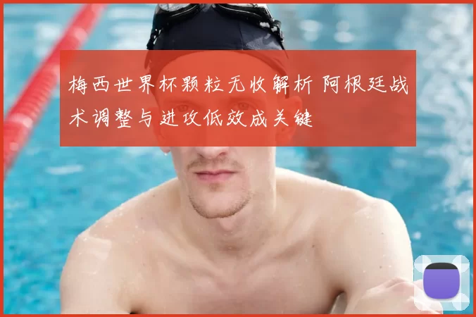 梅西世界杯颗粒无收解析 阿根廷战术调整与进攻低效成关键