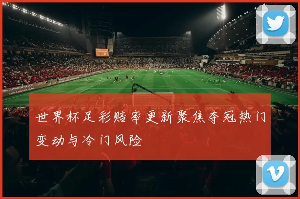 世界杯足彩赔率更新聚焦夺冠热门变动与冷门风险