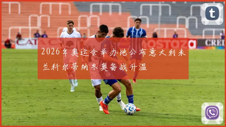 2026年奥运会举办地公布意大利米兰科尔蒂纳冬奥备战升温