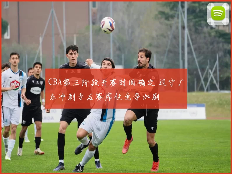 CBA第三阶段开赛时间确定 辽宁广东冲刺季后赛席位竞争加剧