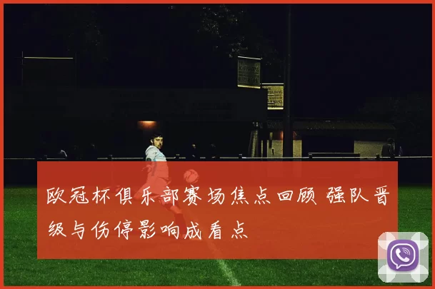 欧冠杯俱乐部赛场焦点回顾 强队晋级与伤停影响成看点