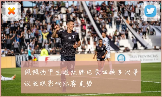 佩佩西甲生涯红牌记录回顾多次争议犯规影响比赛走势