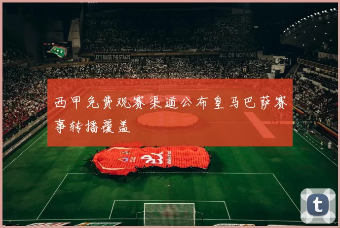 西甲免费观赛渠道公布皇马巴萨赛事转播覆盖