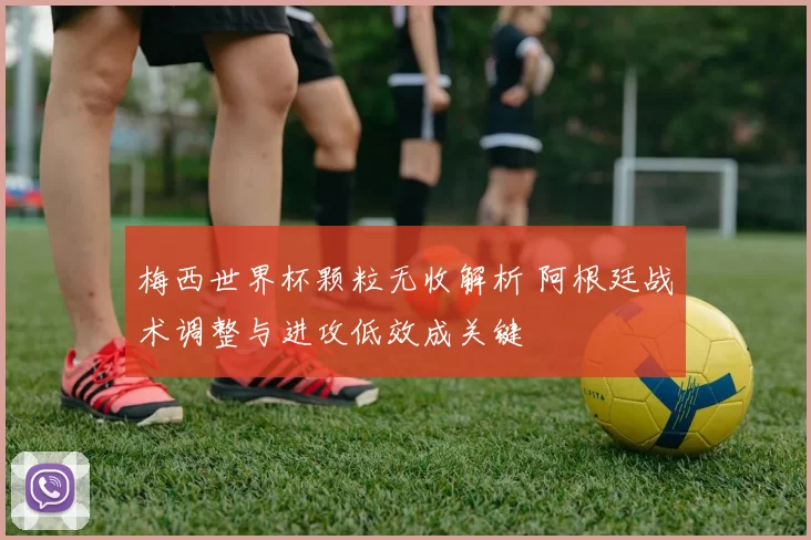 梅西世界杯颗粒无收解析 阿根廷战术调整与进攻低效成关键