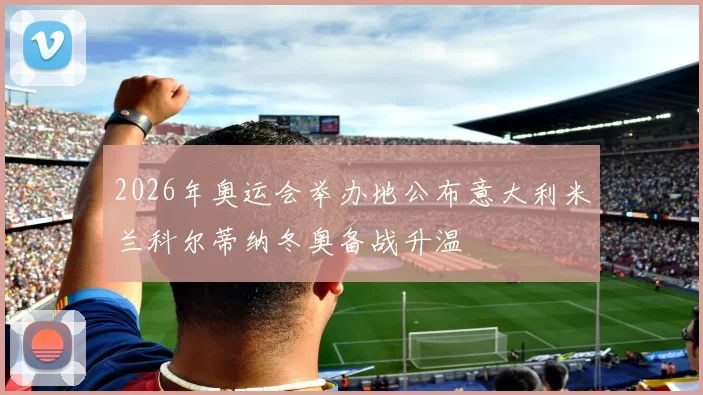 2026年奥运会举办地公布意大利米兰科尔蒂纳冬奥备战升温