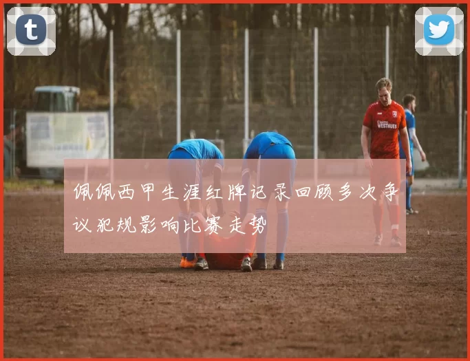佩佩西甲生涯红牌记录回顾多次争议犯规影响比赛走势