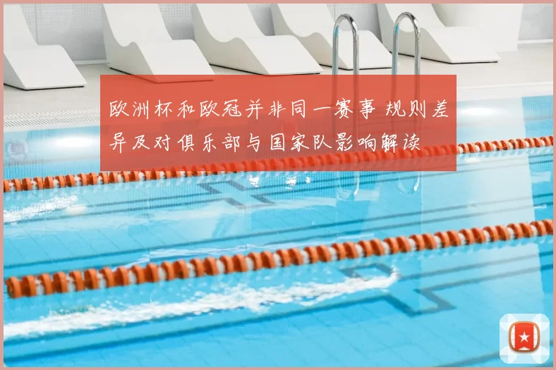 欧洲杯和欧冠并非同一赛事 规则差异及对俱乐部与国家队影响解读