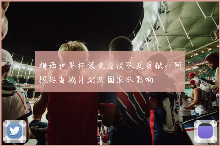 梅西世界杯领奖后谈队友贡献、阿根廷备战计划及国家队影响