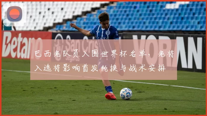 巴西老队员入围世界杯名单，老将入选将影响首发轮换与战术安排