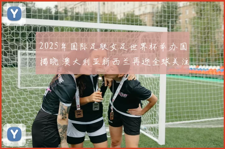 2025年国际足联女足世界杯举办国揭晓 澳大利亚新西兰再迎全球关注