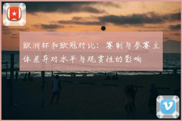 欧洲杯和欧冠对比：赛制与参赛主体差异对水平与观赏性的影响