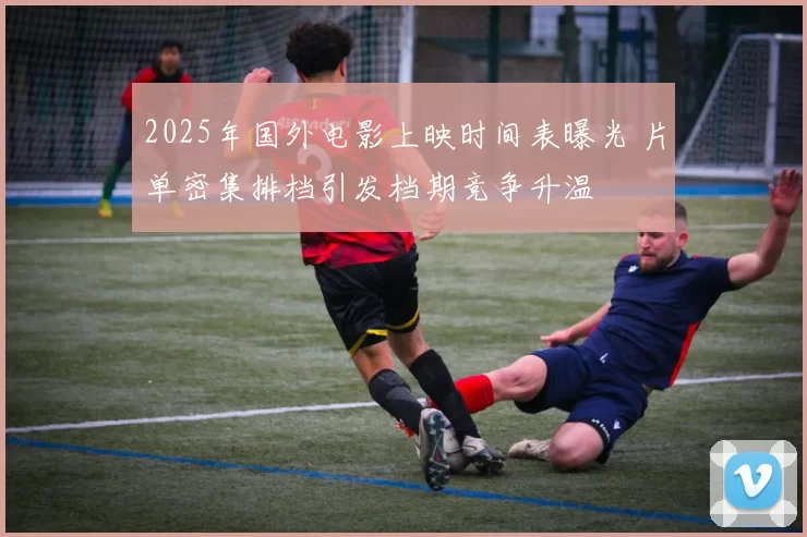 2025年国外电影上映时间表曝光 片单密集排档引发档期竞争升温