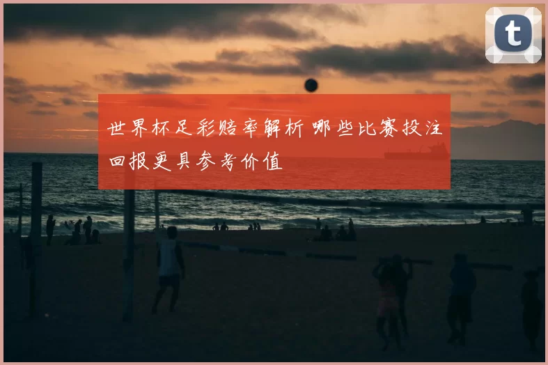 世界杯足彩赔率解析 哪些比赛投注回报更具参考价值